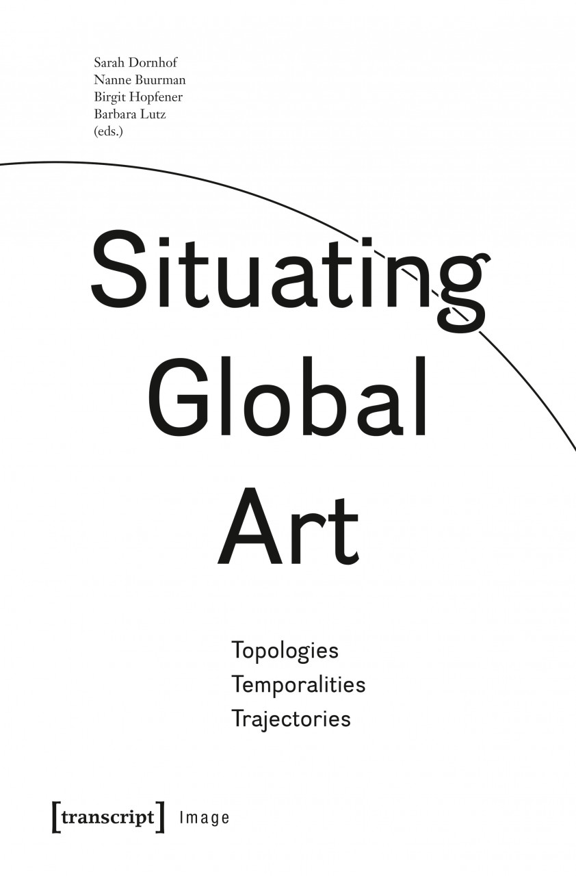 Situating Global Art: Topologies - Temporalities - Trajectories - Sarah Dornhof, Nanne Buurman, Birgit Hopfener, Barbara Lutz